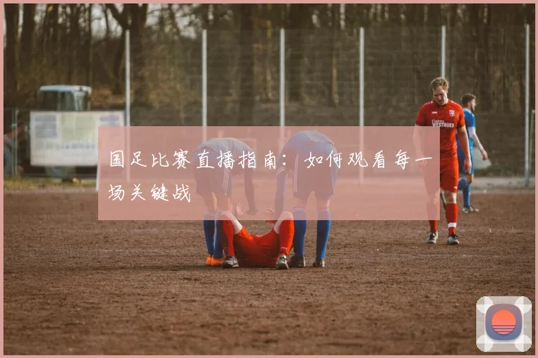 国足比赛直播指南：如何观看每一场关键战