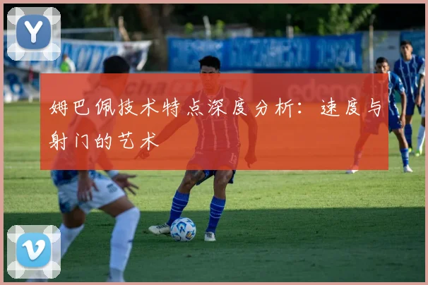 姆巴佩技术特点深度分析：速度与射门的艺术