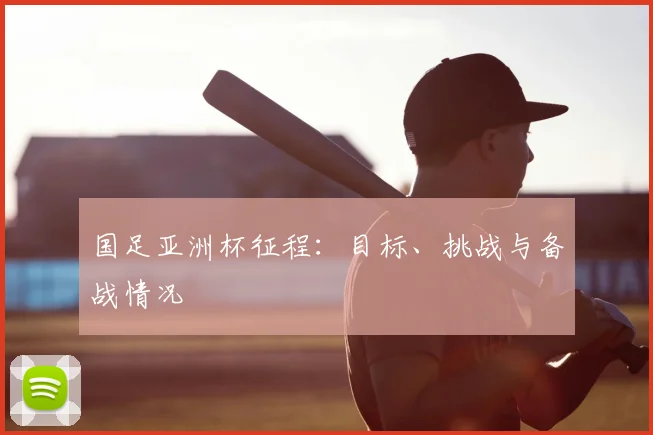 国足亚洲杯征程:目标、挑战与备战情况