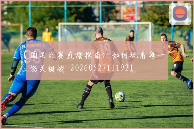 国足比赛直播指南：如何观看每一场关键战_20260527111921