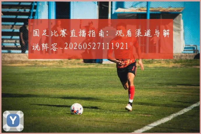 国足比赛直播指南：观看渠道与解说阵容_20260527111921