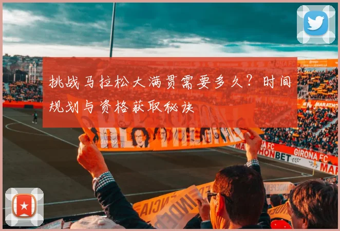 挑战马拉松大满贯需要多久？时间规划与资格获取秘诀