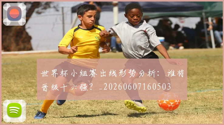世界杯小组赛出线形势分析:谁将晋级十六强?_20260607160503